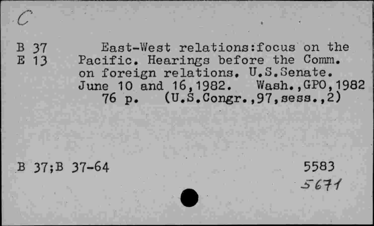 ﻿B 37	East-West relations : focus on the
E 13 Pacific. Hearings before the Comm.
on foreign relations. U.S.Senate.
June 10 and 16,1982. Wash.,GPO,1982
76 p. (U.S.Congr.,97,sess.,2)
B 37;B 37-64
5583